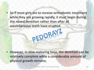 • So if most girls are to receive orthodontic treatment
while they are growing rapidly, it must begin during
the mixed dentition rather than after all
succedaneous teeth have erupted.
• However, in slow maturing boys, the dentition can be
relatively complete while a considerable amount of
physical growth remains.
106DR.TINET MARY AUGUSTINE.BDS.MDS
 