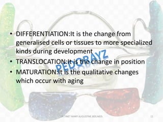 • DIFFERENTIATION:It is the change from
generalised cells or tissues to more specialized
kinds during development
• TRANSLOCATION:It is the change in position
• MATURATION:It is the qualitative changes
which occur with aging
DR.TINET MARY AUGUSTINE.BDS.MDS 11
 