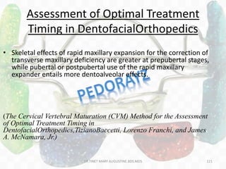 Assessment of Optimal Treatment
Timing in DentofacialOrthopedics
• Skeletal effects of rapid maxillary expansion for the correction of
transverse maxillary deficiency are greater at prepubertal stages,
while pubertal or postpubertal use of the rapid maxillary
expander entails more dentoalveolar effects.
(The Cervical Vertebral Maturation (CVM) Method for the Assessment
of Optimal Treatment Timing in
DentofacialOrthopedics,TizianoBaccetti, Lorenzo Franchi, and James
A. McNamara, Jr.)
DR.TINET MARY AUGUSTINE.BDS.MDS 121
 