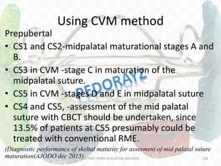 Using CVM method
Prepubertal
• CS1 and CS2-midpalatal maturational stages A and
B.
• CS3 in CVM -stage C in maturation of the
midpalatal suture.
• CS5 in CVM -stages D and E in midpalatal suture
• CS4 and CS5, -assessment of the mid palatal
suture with CBCT should be undertaken, since
13.5% of patients at CS5 presumably could be
treated with conventional RME.
(Diagnostic performance of skeltal maturity for assesment of mid palatal suture
maturation(AJODO dec 2015)DR.TINET MARY AUGUSTINE.BDS.MDS 128
 