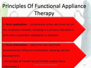 133
• 2 treatment principles can be differentiated :
– Force application
– Force elimination
Principles Of Functional Appliance
Therapy
In force application :- compressive stress and strain act on
the structures involved, resulting in a primary alteration in
form with a secondary adaptation in function.
In force elimination :- abnormal and restrictive
environmental influences eliminated, allowing optimal
development.
( lip bumper & Frankel buccal shields employ force
elimination )
DR.TINET MARY AUGUSTINE.BDS.MDS
 