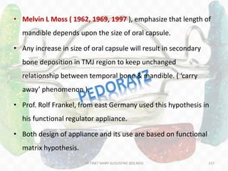 137
• Melvin L Moss ( 1962, 1969, 1997 ), emphasize that length of
mandible depends upon the size of oral capsule.
• Any increase in size of oral capsule will result in secondary
bone deposition in TMJ region to keep unchanged
relationship between temporal bone & mandible. ( ‘carry
away’ phenomenon ).
• Prof. Rolf Frankel, from east Germany used this hypothesis in
his functional regulator appliance.
• Both design of appliance and its use are based on functional
matrix hypothesis.
DR.TINET MARY AUGUSTINE.BDS.MDS
 