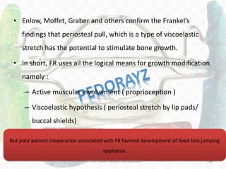 138
• Enlow, Moffet, Graber and others confirm the Frankel’s
findings that periosteal pull, which is a type of viscoelastic
stretch has the potential to stimulate bone growth.
• In short, FR uses all the logical means for growth modification
namely :
– Active muscular involvement ( proprioception )
– Viscoelastic hypothesis ( periosteal stretch by lip pads/
buccal shields)
– Screening deleterious forces ( lip pads/ buccal shields)
But poor patient cooperation associated with FR favored development of fixed bite jumping
appliance.
DR.TINET MARY AUGUSTINE.BDS.MDS
 