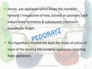 141
• Hence, any appliance which keeps the mandible
forward ( irrespective of how, actively or passively ) will
induce bone formation & subsequent increase in
mandibular length.
• This hypothesis formed the basis for mode of action of
most of the existing bite jumping appliances including
fixed appliances.
DR.TINET MARY AUGUSTINE.BDS.MDS
 