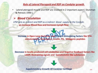 145
Role of Lateral Pterygoid and RDP on Condylar growth
• Lateral pterygoid muscle and RDP are involved in 2 important aspect ( Stutzman
& Petrovic 1990 ).
 Blood Circulation
LPM acts as a direct and RDP as a indirect blood supply to the Condyle.
an Increase Blood flow and Increases Lymph flow
Increase in Open Loop Nutritive and Growth Stimulating factors like STH-
somatomedin, Testosteron, Insulin, PG, Mitogenic peptides
Decrease in locally produced cell catabolites and Negative feedback factors like
cAMP, Restraining signals and Somatostatin like substances
Supplementary Growth Of Condylar CartilageDR.TINET MARY AUGUSTINE.BDS.MDS
 