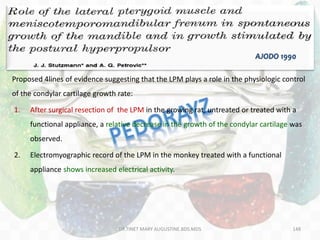 148
Proposed 4lines of evidence suggesting that the LPM plays a role in the physiologic control
of the condylar cartilage growth rate:
1. After surgical resection of the LPM in the growing rat, untreated or treated with a
functional appliance, a relative decrease in the growth of the condylar cartilage was
observed.
2. Electromyographic record of the LPM in the monkey treated with a functional
appliance shows increased electrical activity.
AJODO 1990
DR.TINET MARY AUGUSTINE.BDS.MDS
 