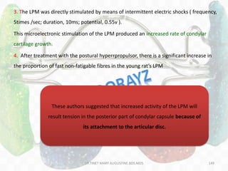 149
3. The LPM was directly stimulated by means of intermittent electric shocks ( frequency,
5times /sec; duration, 10ms; potential, 0.55v ).
This microelectronic stimulation of the LPM produced an increased rate of condylar
cartilage growth.
4. After treatment with the postural hyperrpropulsor, there is a significant increase in
the proportion of fast non-fatigable fibres in the young rat’s LPM
These authors suggested that increased activity of the LPM will
result tension in the posterior part of condylar capsule because of
its attachment to the articular disc.
DR.TINET MARY AUGUSTINE.BDS.MDS
 