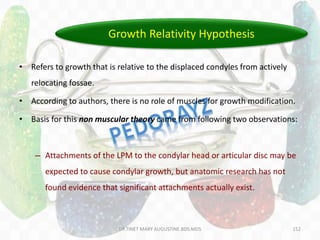 152
• Refers to growth that is relative to the displaced condyles from actively
relocating fossae.
• According to authors, there is no role of muscles for growth modification.
• Basis for this non muscular theory came from following two observations:
– Attachments of the LPM to the condylar head or articular disc may be
expected to cause condylar growth, but anatomic research has not
found evidence that significant attachments actually exist.
Growth Relativity Hypothesis
DR.TINET MARY AUGUSTINE.BDS.MDS
 