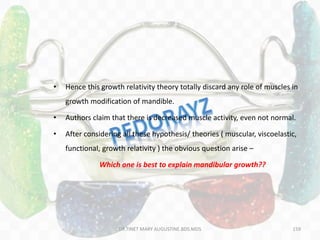 159
• Hence this growth relativity theory totally discard any role of muscles in
growth modification of mandible.
• Authors claim that there is decreased muscle activity, even not normal.
• After considering all these hypothesis/ theories ( muscular, viscoelastic,
functional, growth relativity ) the obvious question arise –
Which one is best to explain mandibular growth??
DR.TINET MARY AUGUSTINE.BDS.MDS
 