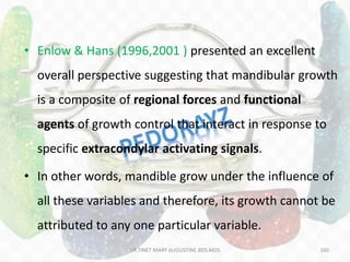 160
• Enlow & Hans (1996,2001 ) presented an excellent
overall perspective suggesting that mandibular growth
is a composite of regional forces and functional
agents of growth control that interact in response to
specific extracondylar activating signals.
• In other words, mandible grow under the influence of
all these variables and therefore, its growth cannot be
attributed to any one particular variable.
DR.TINET MARY AUGUSTINE.BDS.MDS
 