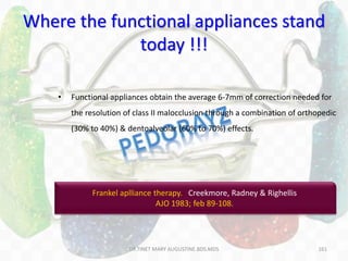 161
• Functional appliances obtain the average 6-7mm of correction needed for
the resolution of class II malocclusion through a combination of orthopedic
(30% to 40%) & dentoalveolar (60% to 70%) effects.
Where the functional appliances stand
today !!!
Frankel aplliance therapy. Creekmore, Radney & Righellis
AJO 1983; feb 89-108.
DR.TINET MARY AUGUSTINE.BDS.MDS
 