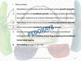 163
• These include :
1. Retardation or redirection of the mesial and vertical growth of maxilla.
2. Encouragement of mandibular growth ( including condylar growth) as a
secondary response to its anterior dislocation from the articular fossa.
3. Retardation of the mesial and vertical maxillary dentoalveolar growth.
4. Mesial and vertical mandibular dentoalveolar growth.
5. Overjet correction through a combined maxillary and mandibular
orthopedic effect with maxillary incisor lingual tipping and mandibular
incisor labial tipping.
6. Remodelling changes in the TMJ.
DR.TINET MARY AUGUSTINE.BDS.MDS
 