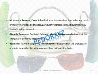 164
• McNamara, Petrovic, Eirew, Joho think that functional appliance therapy results
primarily in orthopedic changes, particularly increase in mandibular length &
limited tooth movement.
• Gianelly, Bernstein, Gottfried, Schmuth, Graber & Newmann believe that the
changes are primarily dentoalveolar.
• Baumrind, Harvold, Vargervik, Hiniker Ramfjord believe that the changes are
primarily dentoalveolar with some maxillary orthopedic effects.
DR.TINET MARY AUGUSTINE.BDS.MDS
 