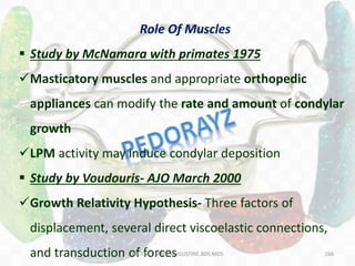 166
Role Of Muscles
 Study by McNamara with primates 1975
Masticatory muscles and appropriate orthopedic
appliances can modify the rate and amount of condylar
growth
LPM activity may induce condylar deposition
 Study by Voudouris- AJO March 2000
Growth Relativity Hypothesis- Three factors of
displacement, several direct viscoelastic connections,
and transduction of forcesDR.TINET MARY AUGUSTINE.BDS.MDS
 