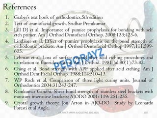 References
1. Graber’s text book of orthodontics,5th edition
2. Text of craniofacial growth, Sridhar Premkumar
3. Lill DJ et al. Importance of pumice prophylaxis for bonding with self
etch primer. Am J Orthod Dentofacial Orthop. 2008:133;423-6.
4. Lindauer et al. Effect of pumice prophylaxis on the bond strength of
orthodontic brackets. Am J Orthod Dentofacial Orthop 1997;111:599-
605.
5. Lehman et al. Loss of surface enamel after acid etching procedures and
its relation to fluoride content. Am J Orthod. 1981 Jul;80(1):73-82.
6. Ching et al. Bond strength with APF applied after acid etching. Am J
Orthod Dent Facial Orthop. 1988;114:510–13.
7. W.P Rock et al, Comparison of three light curing units. Journal of
Orthodontics 2004:31;243-247.
8. Ramkumar Gandhi. Shear bond strength of stainless steel brackets with
moisture insensitive brackets; AJODO 2001: 119: 251-255.
9. Crystal growth theory: Jon Arton in AJO-DO Study by Leonardo
Foresti et al Angle.
DR.TINET MARY AUGUSTINE.BDS.MDS 170
 
