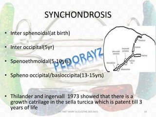 SYNCHONDROSIS
• Inter sphenoidal(at birth)
• Inter occipital(5yr)
• Spenoethmoidal(5-10yrs)
• Spheno occipital/basioccipita(13-15yrs)
• Thilander and ingervall 1973 showed that there is a
growth catrilage in the sella turcica which is patent till 3
years of life
DR.TINET MARY AUGUSTINE.BDS.MDS 18
 