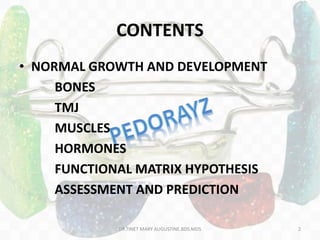 CONTENTS
• NORMAL GROWTH AND DEVELOPMENT
BONES
TMJ
MUSCLES
HORMONES
FUNCTIONAL MATRIX HYPOTHESIS
ASSESSMENT AND PREDICTION
DR.TINET MARY AUGUSTINE.BDS.MDS 2
 