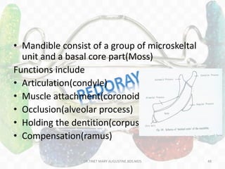 • Mandible consist of a group of microskeltal
unit and a basal core part(Moss)
Functions include
• Articulation(condyle)
• Muscle attachment(coronoid)
• Occlusion(alveolar process)
• Holding the dentition(corpus)
• Compensation(ramus)
DR.TINET MARY AUGUSTINE.BDS.MDS 48
 
