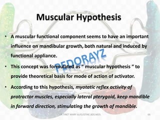 66
• A muscular functional component seems to have an important
influence on mandibular growth, both natural and induced by
functional appliance.
• This concept was formulated as “ muscular hypothesis “ to
provide theoretical basis for mode of action of activator.
• According to this hypothesis, myotatic reflex activity of
protractor muscles, especially lateral pterygoid, keep mandible
in forward direction, stimulating the growth of mandible.
Muscular Hypothesis
DR.TINET MARY AUGUSTINE.BDS.MDS
 