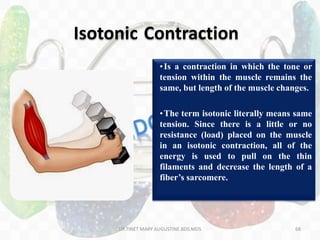 68
Isotonic Contraction
•Is a contraction in which the tone or
tension within the muscle remains the
same, but length of the muscle changes.
•The term isotonic literally means same
tension. Since there is a little or no
resistance (load) placed on the muscle
in an isotonic contraction, all of the
energy is used to pull on the thin
filaments and decrease the length of a
fiber’s sarcomere.
DR.TINET MARY AUGUSTINE.BDS.MDS
 