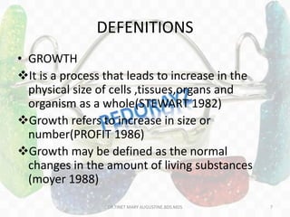 DEFENITIONS
• GROWTH
It is a process that leads to increase in the
physical size of cells ,tissues,organs and
organism as a whole(STEWART 1982)
Growth refers to increase in size or
number(PROFIT 1986)
Growth may be defined as the normal
changes in the amount of living substances
(moyer 1988)
DR.TINET MARY AUGUSTINE.BDS.MDS 7
 