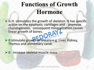 Functions of Growth
Hormone
 G.H. stimulates the growth of skeleton. It has specific
action on the epiphysis, cartilages and promote
chondrgenesis, consequent mineralization causes
linear growth of bones.
 It stimulate growth of viscera e.g. Liver, Kidney,
Thymus and alimentary canal.
 It increase skeletal muscle mass.
75DR.TINET MARY AUGUSTINE.BDS.MDS
 