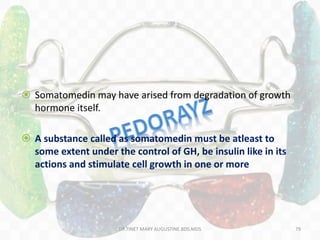  Somatomedin may have arised from degradation of growth
hormone itself.
 A substance called as somatomedin must be atleast to
some extent under the control of GH, be insulin like in its
actions and stimulate cell growth in one or more
79DR.TINET MARY AUGUSTINE.BDS.MDS
 