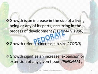 Growth is an increase in the size of a living
being or any of its parts, occurring in the
process of development (STEDMAN 1990)
Growth refers to increase in size ( TODD)
Growth signifies an increase ,expansion or
extension of any given tissue (PINKHAM )
DR.TINET MARY AUGUSTINE.BDS.MDS 8
 