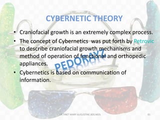 CYBERNETIC THEORY
• Craniofacial growth is an extremely complex process.
• The concept of Cybernetics was put forth by Petrovic
to describe craniofacial growth mechanisms and
method of operation of functional and orthopedic
appliances.
• Cybernetics is based on communication of
information.
81DR.TINET MARY AUGUSTINE.BDS.MDS
 