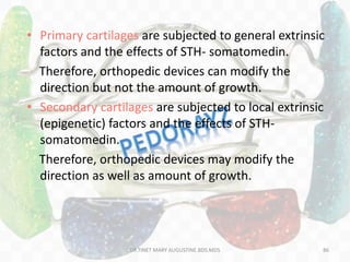 • Primary cartilages are subjected to general extrinsic
factors and the effects of STH- somatomedin.
Therefore, orthopedic devices can modify the
direction but not the amount of growth.
• Secondary cartilages are subjected to local extrinsic
(epigenetic) factors and the effects of STH-
somatomedin.
Therefore, orthopedic devices may modify the
direction as well as amount of growth.
86DR.TINET MARY AUGUSTINE.BDS.MDS
 