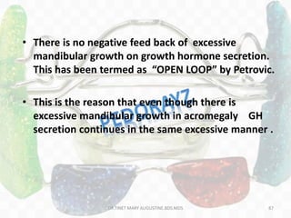 • There is no negative feed back of excessive
mandibular growth on growth hormone secretion.
This has been termed as “OPEN LOOP” by Petrovic.
• This is the reason that even though there is
excessive mandibular growth in acromegaly GH
secretion continues in the same excessive manner .
87DR.TINET MARY AUGUSTINE.BDS.MDS
 