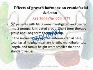 Effects of growth hormone on craniofacial
skeleton
AO 2006;76: 970 -977
• 57 patients with GHD were investigated and divided
into 3 groups: Untreated group, Short term therapy
group and Long term therapy group.
• In the untreated group, the anterior cranial base,
total facial height, maxillary length, mandibular total
length, and ramus height were smaller than the
standard values.
88DR.TINET MARY AUGUSTINE.BDS.MDS
 