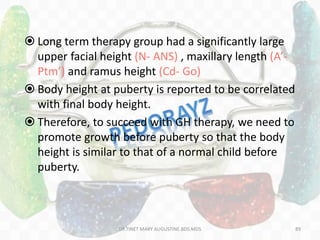  Long term therapy group had a significantly large
upper facial height (N- ANS) , maxillary length (A’-
Ptm’) and ramus height (Cd- Go)
 Body height at puberty is reported to be correlated
with final body height.
 Therefore, to succeed with GH therapy, we need to
promote growth before puberty so that the body
height is similar to that of a normal child before
puberty.
89DR.TINET MARY AUGUSTINE.BDS.MDS
 