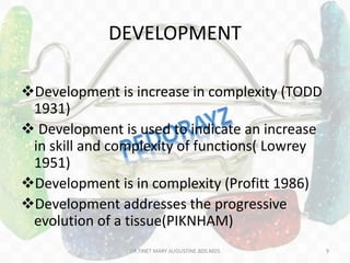 DEVELOPMENT
Development is increase in complexity (TODD
1931)
 Development is used to indicate an increase
in skill and complexity of functions( Lowrey
1951)
Development is in complexity (Profitt 1986)
Development addresses the progressive
evolution of a tissue(PIKNHAM)
DR.TINET MARY AUGUSTINE.BDS.MDS 9
 