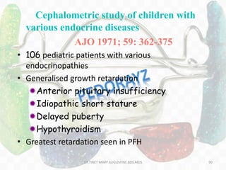 Cephalometric study of children with
various endocrine diseases
AJO 1971; 59: 362-375
• 106 pediatric patients with various
endocrinopathies
• Generalised growth retardation
Anterior pituitary insufficiency
Idiopathic short stature
Delayed puberty
Hypothyroidism
• Greatest retardation seen in PFH
90DR.TINET MARY AUGUSTINE.BDS.MDS
 