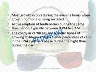 • Most growth occurs during the evening hours when
growth hormone is being secreted.
• Active eruption of teeth occurs during the same
time period, typically between 8 PM to 1 AM.
• The condylar cartilages and alveolar bones of
growing children exhibit a higher percentage of cells
in the DNA synthesis phase during the night than
during the day.
91DR.TINET MARY AUGUSTINE.BDS.MDS
 