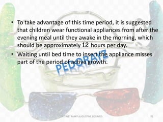 • To take advantage of this time period, it is suggested
that children wear functional appliances from after the
evening meal until they awake in the morning, which
should be approximately 12 hours per day.
• Waiting until bed time to insert the appliance misses
part of the period of active growth.
92DR.TINET MARY AUGUSTINE.BDS.MDS
 