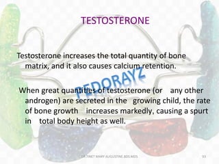TESTOSTERONE
Testosterone increases the total quantity of bone
matrix, and it also causes calcium retention.
When great quantities of testosterone (or any other
androgen) are secreted in the growing child, the rate
of bone growth increases markedly, causing a spurt
in total body height as well.
93DR.TINET MARY AUGUSTINE.BDS.MDS
 