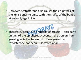 • However, testosterone also causes the epiphyses of
the long bones to unite with the shafts of the bones
at an early age in life.
• Therefore, despite the rapidity of growth this early
uniting of the epiphyses prevents the person from
growing as tall as he would have grown had
testosterone not been secreted at all.
94DR.TINET MARY AUGUSTINE.BDS.MDS
 