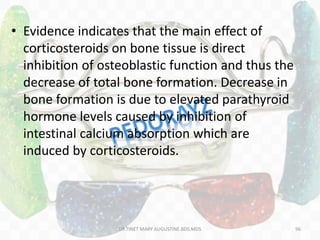 • Evidence indicates that the main effect of
corticosteroids on bone tissue is direct
inhibition of osteoblastic function and thus the
decrease of total bone formation. Decrease in
bone formation is due to elevated parathyroid
hormone levels caused by inhibition of
intestinal calcium absorption which are
induced by corticosteroids.
96DR.TINET MARY AUGUSTINE.BDS.MDS
 