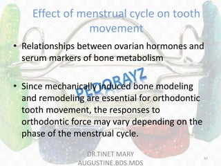 Effect of menstrual cycle on tooth
movement
• Relationships between ovarian hormones and
serum markers of bone metabolism
• Since mechanically induced bone modeling
and remodeling are essential for orthodontic
tooth movement, the responses to
orthodontic force may vary depending on the
phase of the menstrual cycle.
DR.TINET MARY
AUGUSTINE.BDS.MDS
97
 