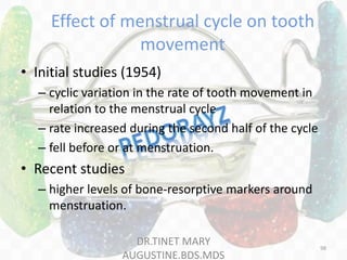 Effect of menstrual cycle on tooth
movement
• Initial studies (1954)
– cyclic variation in the rate of tooth movement in
relation to the menstrual cycle
– rate increased during the second half of the cycle
– fell before or at menstruation.
• Recent studies
– higher levels of bone-resorptive markers around
menstruation.
DR.TINET MARY
AUGUSTINE.BDS.MDS
98
 