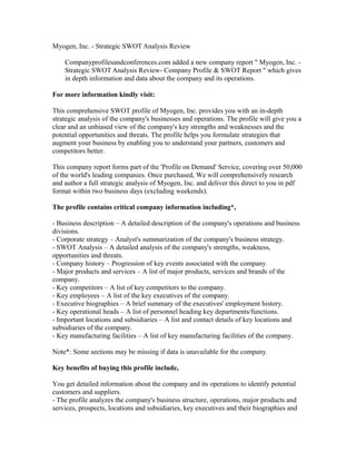 Myogen, Inc. - Strategic SWOT Analysis Review
Companyprofilesandconferences.com added a new company report " Myogen, Inc. -
Strategic SWOT Analysis Review- Company Profile & SWOT Report " which gives
in depth information and data about the company and its operations.
For more information kindly visit:
This comprehensive SWOT profile of Myogen, Inc. provides you with an in-depth
strategic analysis of the company's businesses and operations. The profile will give you a
clear and an unbiased view of the company's key strengths and weaknesses and the
potential opportunities and threats. The profile helps you formulate strategies that
augment your business by enabling you to understand your partners, customers and
competitors better.
This company report forms part of the 'Profile on Demand' Service, covering over 50,000
of the world's leading companies. Once purchased, We will comprehensively research
and author a full strategic analysis of Myogen, Inc. and deliver this direct to you in pdf
format within two business days (excluding weekends).
The profile contains critical company information including*,
- Business description – A detailed description of the company's operations and business
divisions.
- Corporate strategy – Analyst's summarization of the company's business strategy.
- SWOT Analysis – A detailed analysis of the company's strengths, weakness,
opportunities and threats.
- Company history – Progression of key events associated with the company.
- Major products and services – A list of major products, services and brands of the
company.
- Key competitors – A list of key competitors to the company.
- Key employees – A list of the key executives of the company.
- Executive biographies – A brief summary of the executives' employment history.
- Key operational heads – A list of personnel heading key departments/functions.
- Important locations and subsidiaries – A list and contact details of key locations and
subsidiaries of the company.
- Key manufacturing facilities – A list of key manufacturing facilities of the company.
Note*: Some sections may be missing if data is unavailable for the company.
Key benefits of buying this profile include,
You get detailed information about the company and its operations to identify potential
customers and suppliers.
- The profile analyzes the company's business structure, operations, major products and
services, prospects, locations and subsidiaries, key executives and their biographies and
 