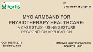 MYO ARMBAND FOR
PHYSIOTHERAPY HEALTHCARE:
A CASE STUDY USING GESTURE
RECOGNITION APPLICATION
Mithileysh Sathiyanarayananan
Sharanya Rajan
COMSNETS 2016
Bangalore, India
 