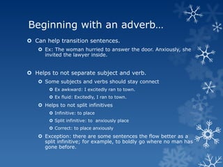 Beginning with an adverb…
 Can help transition sentences.
    Ex: The woman hurried to answer the door. Anxiously, she
     invited the lawyer inside.


 Helps to not separate subject and verb.
    Some subjects and verbs should stay connect
        Ex awkward: I excitedly ran to town.
        Ex fluid: Excitedly, I ran to town.
    Helps to not split infinitives
        Infinitive: to place
        Split infinitive: to anxiously place
        Correct: to place anxiously
    Exception: there are some sentences the flow better as a
     split infinitive; for example, to boldly go where no man has
     gone before.
 