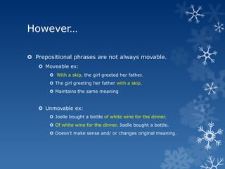 However…

 Prepositional phrases are not always movable.
    Moveable ex:
        With a skip, the girl greeted her father.
        The girl greeting her father with a skip.
        Maintains the same meaning


    Unmovable ex:
        Joelle bought a bottle of white wine for the dinner.
        Of white wine for the dinner, Joelle bought a bottle.
        Doesn’t make sense and/ or changes original meaning.
 