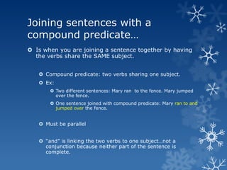 Joining sentences with a
compound predicate…
 Is when you are joining a sentence together by having
  the verbs share the SAME subject.


    Compound predicate: two verbs sharing one subject.
    Ex:
        Two different sentences: Mary ran to the fence. Mary jumped
         over the fence.
        One sentence joined with compound predicate: Mary ran to and
         jumped over the fence.


    Must be parallel


    ―and‖ is linking the two verbs to one subject…not a
     conjunction because neither part of the sentence is
     complete.
 