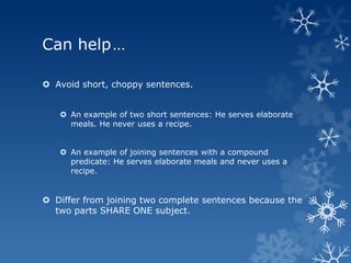 Can help…

 Avoid short, choppy sentences.


    An example of two short sentences: He serves elaborate
     meals. He never uses a recipe.


    An example of joining sentences with a compound
     predicate: He serves elaborate meals and never uses a
     recipe.


 Differ from joining two complete sentences because the
  two parts SHARE ONE subject.
 