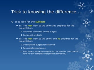 Trick to knowing the difference...

 Is to look for the subjects
     Ex: The man went to the office and prepared for the
      presentation.
         Two verbs connected to ONE subject
         Compound predicate

     Ex: The man went to the office, and he prepared for the
      presentation.
         One separate subject for each verb
         Two complete sentences
         Must have comma and conjunction (or another punctuation
          form for two complete independent sentences)
 