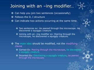 Joining with an –ing modifier…
 Can help you join two sentences (occasionally)
 Follows the D, I structure
 Can indicate two actions occurring at the same time.


    Two sentences ex: He peered through the microscope. He
     discovered a squiggly creature.
    Joining with an –ing modifier ex: Peering through the
     microscope, he discovered a squiggly creature.


 The main idea should be modified, not the modifying
  clause
    Correct Ex: Peering through the microscope, he discovered
     a squiggly creature.
    Incorrect Ex: Discovering a squiggly creature, he peered
     through the microscope.
 